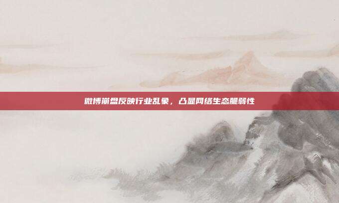 微博崩盘反映行业乱象,凸显网络生态脆弱性
