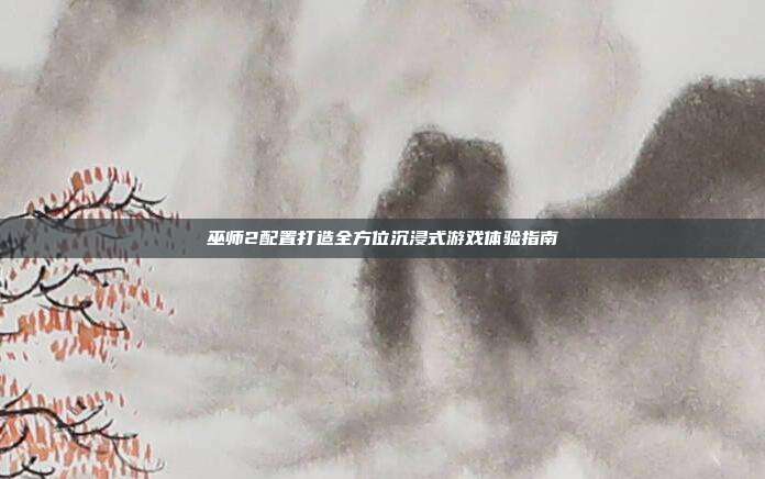 巫师2配置打造全方位沉浸式游戏体验指南
