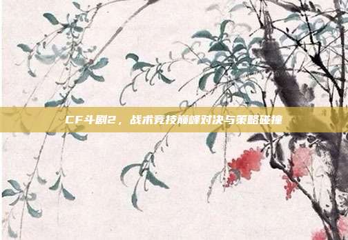 CF斗剧2,战术竞技巅峰对决与策略碰撞
