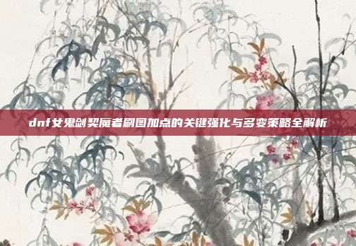 dnf女鬼剑契魔者刷图加点的关键强化与多变策略全解析