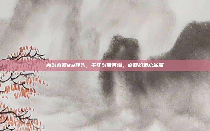 古剑奇谭28预告,千年剑意再燃,盛夏幻境启新篇