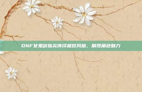 DNF女鬼剑指尖演绎极致风格,展现角色魅力