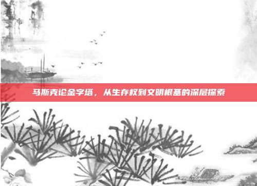 马斯克论金字塔,从生存权到文明根基的深层探索