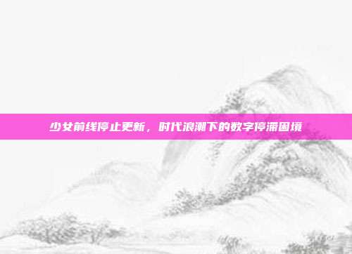 少女前线停止更新,时代浪潮下的数字停滞困境