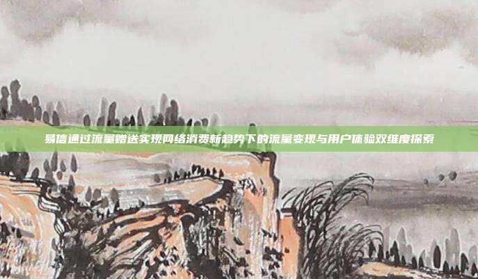 易信通过流量赠送实现网络消费新趋势下的流量变现与用户体验双维度探索