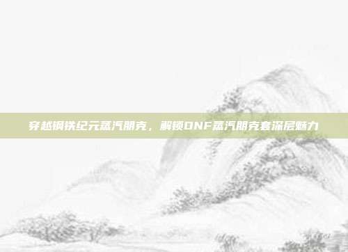 穿越钢铁纪元蒸汽朋克,解锁DNF蒸汽朋克套深层魅力