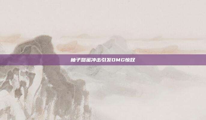 柚子甜蜜冲击引发OMG惊叹