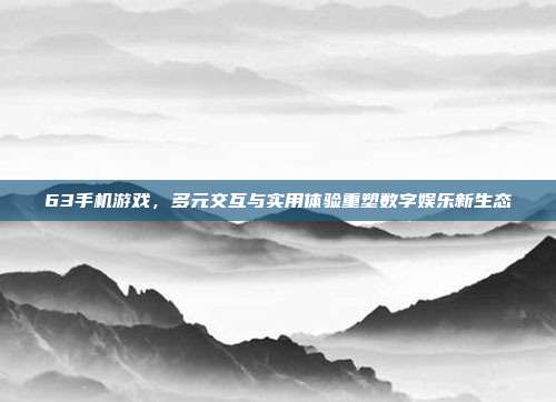63手机游戏,多元交互与实用体验重塑数字娱乐新生态