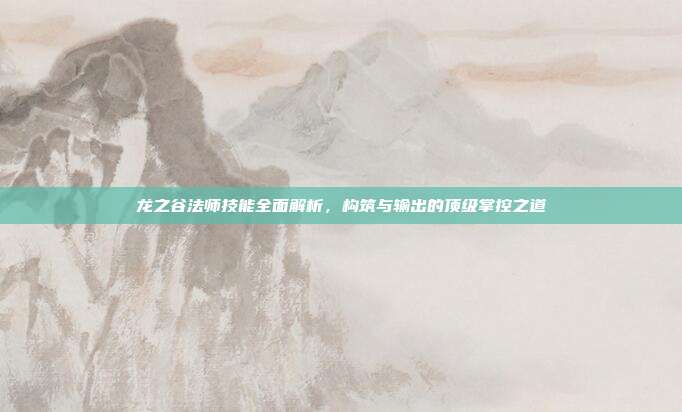 龙之谷法师技能全面解析,构筑与输出的顶级掌控之道
