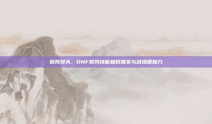 裂风焚天,DNF裂风技能极致爆发与战场震撼力