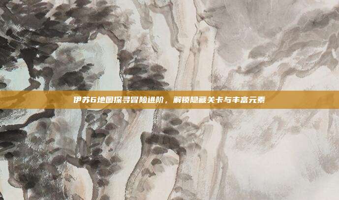 伊苏6地图探寻冒险进阶,解锁隐藏关卡与丰富元素