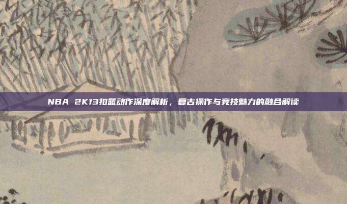 NBA 2K13扣篮动作深度解析,复古操作与竞技魅力的融合解读