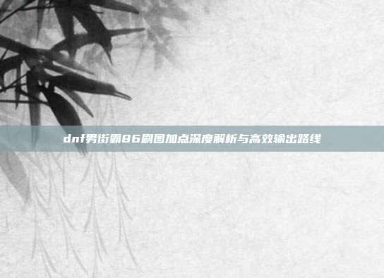 dnf男街霸86刷图加点深度解析与高效输出路线