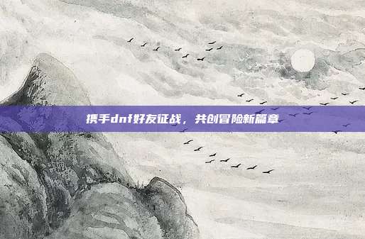 携手dnf好友征战,共创冒险新篇章