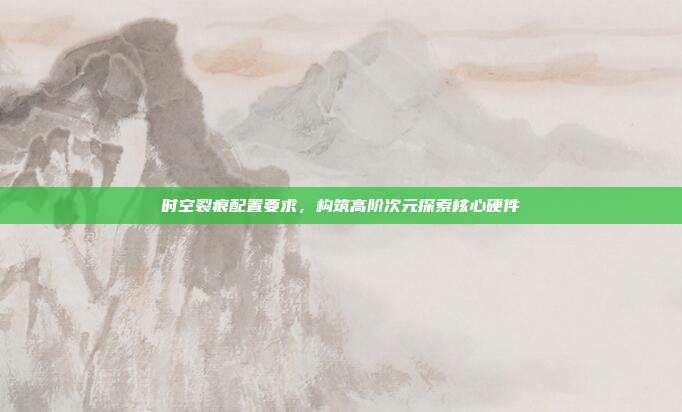 时空裂痕配置要求,构筑高阶次元探索核心硬件