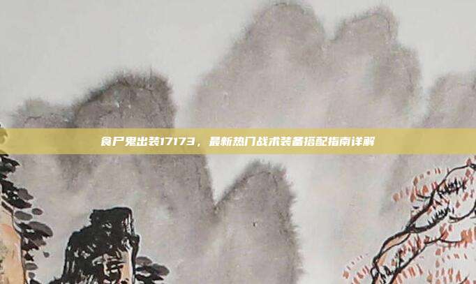 食尸鬼出装17173,最新热门战术装备搭配指南详解