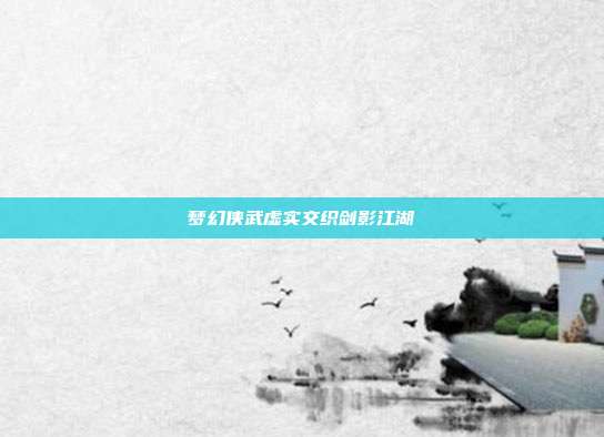 梦幻侠武虚实交织剑影江湖