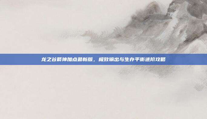 龙之谷箭神加点最新版,极致输出与生存平衡进阶攻略