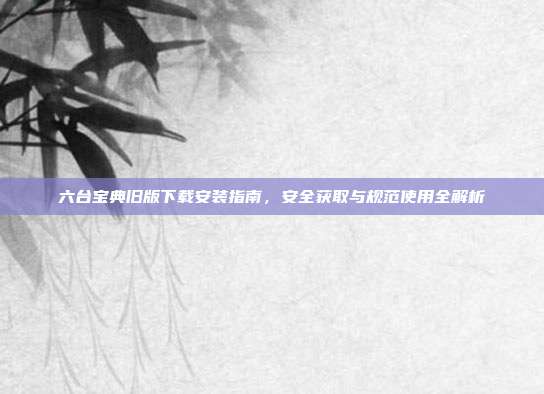 六台宝典旧版下载安装指南,安全获取与规范使用全解析