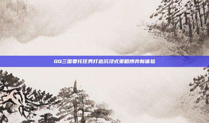 QQ三国委托任务打造沉浸式策略博弈新体验