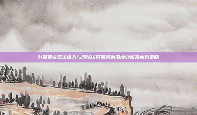 游民星空无法进入与网络访问困境的深度剖析及应对策略