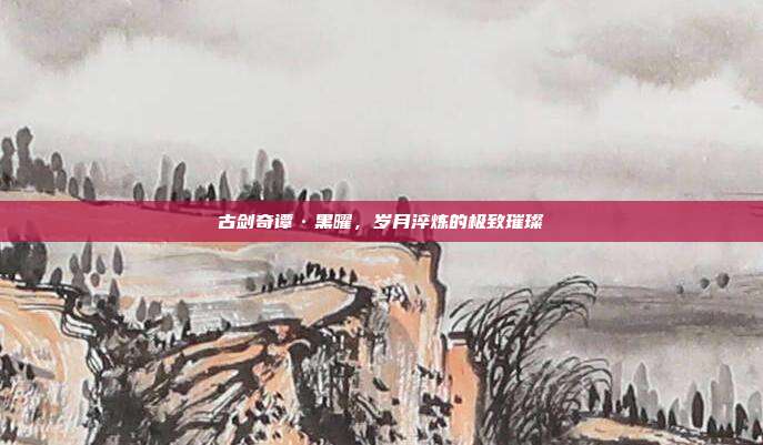 古剑奇谭·黑曜,岁月淬炼的极致璀璨