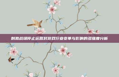 刺激战场停止运营对游戏行业变革与影响的多维度分析