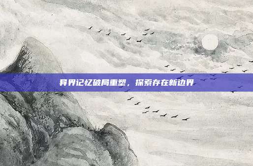 异界记忆破局重塑,探索存在新边界