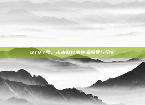 GTV7号,未来科技的先锋探索与纪实