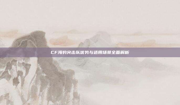CF海豹突击队优势与适用场景全面解析