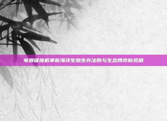 电鳗碰撞机革新海洋生物生存法则与生态博弈新视角