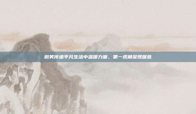 微笑传递平凡生活中温暖力量,第一视角呈现暖意