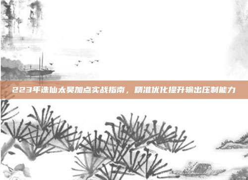 223年诛仙太昊加点实战指南,精准优化提升输出压制能力