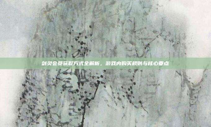 剑灵会员获取方式全解析,游戏内购买规则与核心要点