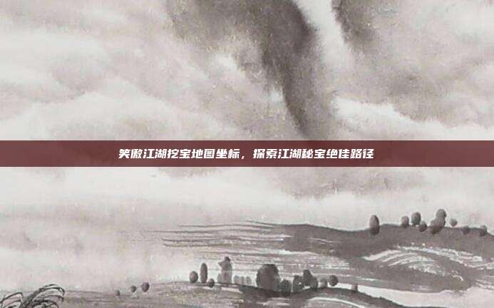 笑傲江湖挖宝地图坐标,探索江湖秘宝绝佳路径