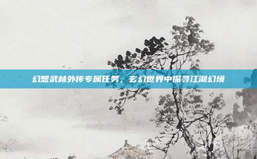 幻想武林外传专属任务,玄幻世界中探寻江湖幻境