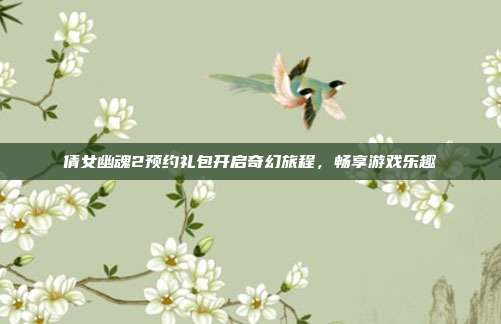倩女幽魂2预约礼包开启奇幻旅程,畅享游戏乐趣
