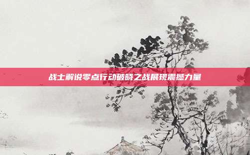 战士解说零点行动破晓之战展现震撼力量