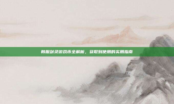 韩服剑灵游戏币全解析,获取到使用的实用指南