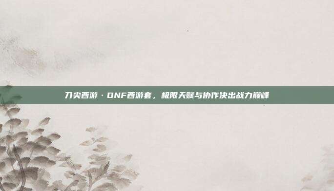 刀尖西游·DNF西游套,极限天赋与协作决出战力巅峰