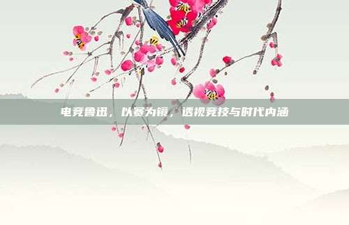 电竞鲁迅,以赛为镜,透视竞技与时代内涵