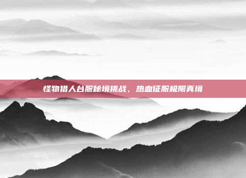 怪物猎人台服秘境挑战,热血征服极限真境