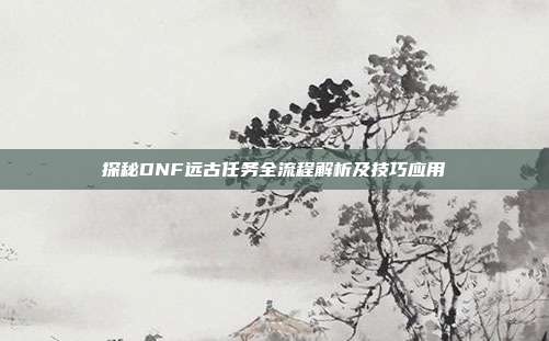 探秘DNF远古任务全流程解析及技巧应用