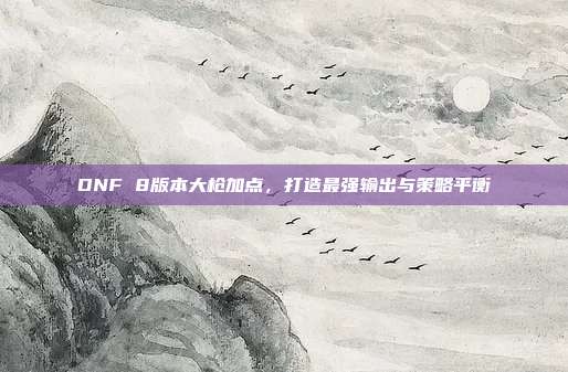 DNF 8版本大枪加点,打造最强输出与策略平衡