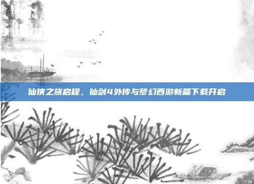 仙侠之旅启程,仙剑4外传与梦幻西游新篇下载开启