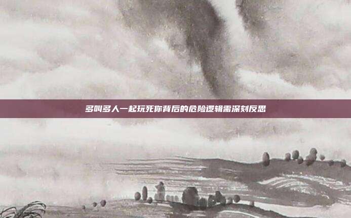 多叫多人一起玩死你背后的危险逻辑需深刻反思