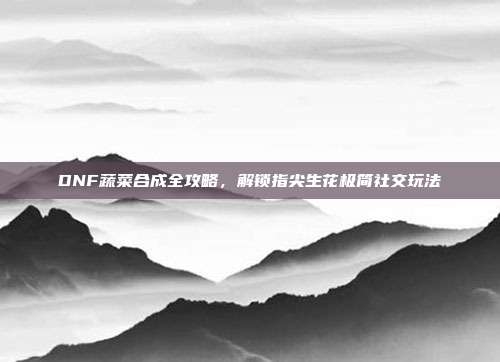 DNF蔬菜合成全攻略,解锁指尖生花极简社交玩法