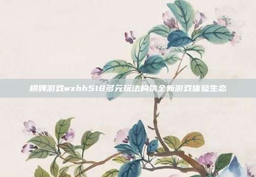 棋牌游戏wxhh518多元玩法构筑全新游戏体验生态