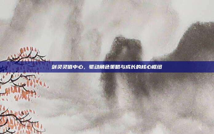 剑灵灵值中心,驱动角色策略与成长的核心枢纽