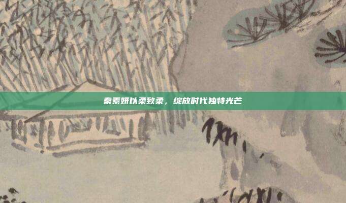 秦素妍以柔致柔,绽放时代独特光芒